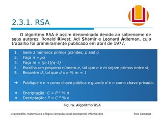 2.3.1. RSA
O algoritmo RSA é assim denominado devido ao sobrenome de
seus autores, Ronald Rivest, Adi Shamir e Leonard Adleman, cujo
trabalho foi primeiramente publicado em abril de 1977.
 A segurança se baseia na dificuldade de fatorar números
extensos.
 A fatoração de um número de 200 dígitos requer 4 milhões de
anos para ser processada.
Criptografia: matemática e lógica computacional protegendo informações Alex Camargo
Figura. Algoritmo RSA
 