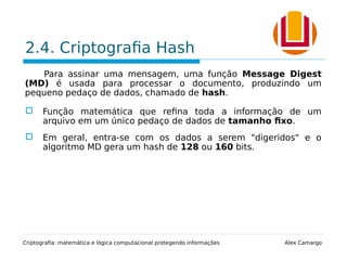 2.4. Criptografia Hash
Para assinar uma mensagem, uma função Message Digest
(MD) é usada para processar o documento, produzindo um
pequeno pedaço de dados, chamado de hash.
 Função matemática que refina toda a informação de um
arquivo em um único pedaço de dados de tamanho fixo.
 Em geral, entra-se com os dados a serem "digeridos" e o
algoritmo MD gera um hash de 128 ou 160 bits.
Criptografia: matemática e lógica computacional protegendo informações Alex Camargo
 
