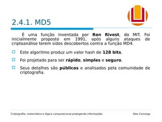 2.4.1. MD5
É uma função inventada por Ron Rivest, do MIT. Foi
inicialmente proposto em 1991, após alguns ataques de
criptoanálise terem sidos descobertos contra a função MD4.
 Este algoritmo produz um valor hash de 128 bits.
 Foi projetado para ser rápido, simples e seguro.
 Seus detalhes são públicos e analisados pela comunidade de
criptografia.
Criptografia: matemática e lógica computacional protegendo informações Alex Camargo
 