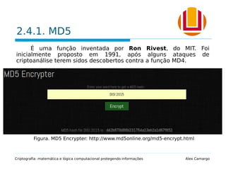 2.4.1. MD5
É uma função inventada por Ron Rivest, do MIT. Foi
inicialmente proposto em 1991, após alguns ataques de
criptoanálise terem sidos descobertos contra a função MD4.
 Este algoritmo produz um valor hash de 128 bits.
 Foi projetado para ser rápido, simples e seguro.
 Seus detalhes são públicos e analisados pela comunidade de
criptografia.
Criptografia: matemática e lógica computacional protegendo informações Alex Camargo
Figura. MD5 Encrypter: http://www.md5online.org/md5-encrypt.html
 