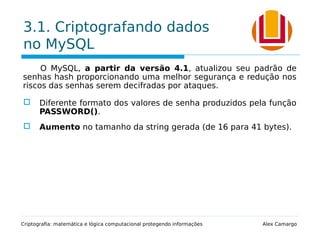 3.1. Criptografando dados
no MySQL
O MySQL, a partir da versão 4.1, atualizou seu padrão de
senhas hash proporcionando uma melhor segurança e redução nos
riscos das senhas serem decifradas por ataques.
 Diferente formato dos valores de senha produzidos pela função
PASSWORD().
 Aumento no tamanho da string gerada (de 16 para 41 bytes).
Criptografia: matemática e lógica computacional protegendo informações Alex Camargo
 