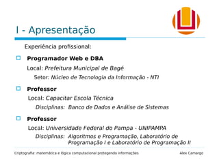 I - Apresentação
Experiência profissional:
 Programador Web e DBA
Local: Prefeitura Municipal de Bagé
Setor: Núcleo de Tecnologia da Informação - NTI
 Professor
Local: Capacitar Escola Técnica
Disciplinas: Banco de Dados e Análise de Sistemas
 Professor
Local: Universidade Federal do Pampa - UNIPAMPA
Disciplinas: Algoritmos e Programação, Laboratório de
Programação I e Laboratório de Programação II
Criptografia: matemática e lógica computacional protegendo informações Alex Camargo
 