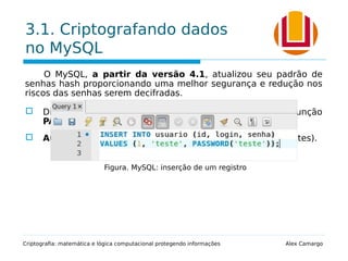 3.1. Criptografando dados
no MySQL
O MySQL, a partir da versão 4.1, atualizou seu padrão de
senhas hash proporcionando uma melhor segurança e redução nos
riscos das senhas serem decifradas.
 Diferente formato dos valores de senha produzidos pela função
PASSWORD().
 Aumento no tamanho da string gerada (de 16 para 41 bytes).
Criptografia: matemática e lógica computacional protegendo informações Alex Camargo
Figura. MySQL: inserção de um registro
 