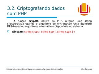 3.2. Criptografando dados
com PHP
A função crypt(), nativa do PHP, retorna uma string
criptografada usando o algoritmo de encriptação Unix Standard
DES-based ou algoritmos alternativos disponíveis no sistema.
 Sintaxe: string crypt ( string $str [, string $salt ] )
Criptografia: matemática e lógica computacional protegendo informações Alex Camargo
 