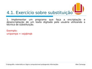 4.1. Exercício sobre substituição
1. Implementar um programa que faça a encriptação e
desencriptação de um texto digitado pelo usuário utilizando a
técnica de substituição.
Exemplo:
unipampa = vojqbnqb
Criptografia: matemática e lógica computacional protegendo informações Alex Camargo
 