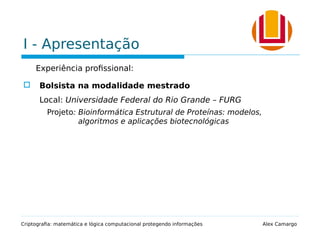 I - Apresentação
Experiência profissional:
 Bolsista na modalidade mestrado
Local: Universidade Federal do Rio Grande – FURG
Projeto: Bioinformática Estrutural de Proteínas: modelos,
algoritmos e aplicações biotecnológicas
Criptografia: matemática e lógica computacional protegendo informações Alex Camargo
 