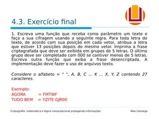 4.3. Exercício final
1. Escreva uma função que receba como parâmetro um texto e
faça a sua cifragem usando a seguinte regra. Para toda letra do
texto, de acordo com sua posição em cada vetor, atribua a letra
que estiver 13 posições depois do mesmo vetor. Imprima a frase
criptografada que deve ser exibida em grupos de 5 letras. O último
grupo deve ser completado com 000 se contiver menos de 5 letras.
Escreva outra função que exiba a frase desencriptada. A
implementação deve fazer o uso de arquivos texto.
Considere o alfabeto = " ", A, B, C ... K ... X, Y, Z contendo 27
caracteres.
Exemplo:
AGORA = FMTWF
TUDO BEM = YZITE GJR00
Criptografia: matemática e lógica computacional protegendo informações Alex Camargo
 