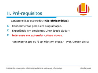 II. Pré-requisitos
Características esperadas (não obrigatórias):
 Conhecimentos gerais em programação.
 Experiência em ambientes Linux (pode ajudar).
 Interesse em aprender coisas novas.
"Aprender o que eu já sei não tem graça." - Prof. Gerson Leiria
Criptografia: matemática e lógica computacional protegendo informações Alex Camargo
 