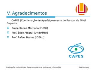 V. Agradecimentos
CAPES (Coordenação de Aperfeiçoamento de Pessoal de Nível
Superior.
 Profa. Karina Machado (FURG)
 Prof. Érico Amaral (UNIPAMPA)
 Prof. Rafael Bastos (IDEAU)
Criptografia: matemática e lógica computacional protegendo informações Alex Camargo
 