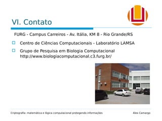 VI. Contato
FURG - Campus Carreiros - Av. Itália, KM 8 - Rio Grande/RS
 Centro de Ciências Computacionais - Laboratório LAMSA
 Grupo de Pesquisa em Biologia Computacional
http://www.biologiacomputacional.c3.furg.br/
Criptografia: matemática e lógica computacional protegendo informações Alex Camargo
 