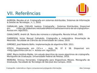 VII. Referências
ALMEIDA, Mendes et al. Criptografia em sistemas distribuídos. Sistemas de Informação
& Gestão de Tecnologia., n. 1, 2010.
CARVALHO, Jade; COELHO, Isadora. Criptografia - Sistemas Distribuídos. Disponível
em: <http://pt.slideshare.net/IsadoraMartiniCoelho/seminario-de-sd-criptografia>.
Acesso em: Ago/2015.
CAVALCANTE, André LB. Teoria dos números e criptografia. Revista Virtual, 2005.
FIARRESGA, Victor Manuel Calhabrês. Criptografia e matemática. Dissertação de
Mestrado. Faculdade de Ciências da Universidade de Lisboa, 2010.
GIMENEZ, José Roberto Bollis. Implementação do algoritmo RSA. 2011.
GTECH. Programação em C/C++ - Aula 36, 37 E 38. Disponível em:
<http://gtechinfor.com.br/ >. Acesso em: Ago/2015.
HINZ, Marco Antônio Mielke. Um estudo descritivo de novos algoritmos de criptografia.
Monografia de Graduação. Universidade Federal de Pelotas, 2010.
MOREIRA, Vinícius Fernandes; Criptografia para Dispositivos Móveis. Monografia de
Graduação. Faculdade de Tecnologia de São José dos Campos, 2010.
Criptografia: matemática e lógica computacional protegendo informações Alex Camargo
 