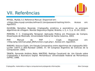VII. Referências
MYSQL. MySQL 5.1 Reference Manual. Disponível em:
<https://dev.mysql.com/doc/refman/5.1/en/password-hashing.html>. Acesso em:
Ago/2015.
OLIVEIRA, Ronielton Rezende. Criptografia simétrica e assimétrica: os principais
algoritmos de cifragem. Revista Segurança Digital, Brasília, v. 2, n. 3, p. 21-24, 2012.
PEREIRA, F. C. Criptografia Temporal: Aplicação Prática em Processos de Compra.
Dissertação de Mestrado. Universidade Federal de Santa Catarina, 2003.
PHP. Manual do PHP - Crypt. Disponível em:
<http://php.net/manual/pt_BR/function.crypt.php>. Acesso em: Ago/2015.
RIBEIRO, Vinicius Gadis. Um Estudo Comparativo entre algoritmos de criptografia DES–
Lucifer (1977) e AES–Rijndael (2000). In: VII Congreso Argentino de Ciencias de la
Computación. 2001.
TRINTA, Fernando Antônio Mota; MACÊDO, Rodrigo Cavalcanti de. Um Estudo sobre
Criptografia e Assinatura Digital. Pernambuco: Universidade Federal de Pernambuco
(UFPE), 1998.
Criptografia: matemática e lógica computacional protegendo informações Alex Camargo
 