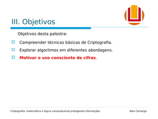 III. Objetivos
Objetivos desta palestra:
 Compreender técnicas básicas de Criptografia.
 Explorar algoritmos em diferentes abordagens.
 Motivar o uso consciente de cifras.
Criptografia: matemática e lógica computacional protegendo informações Alex Camargo
 