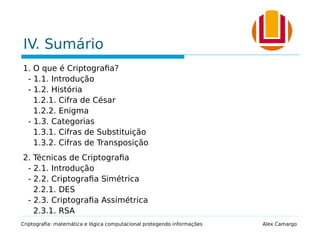 IV. Sumário
1. O que é Criptografia?
- 1.1. Introdução
- 1.2. História
1.2.1. Cifra de César
1.2.2. Enigma
- 1.3. Categorias
1.3.1. Cifras de Substituição
1.3.2. Cifras de Transposição
2. Técnicas de Criptografia
- 2.1. Introdução
- 2.2. Criptografia Simétrica
2.2.1. DES
- 2.3. Criptografia Assimétrica
2.3.1. RSA
Criptografia: matemática e lógica computacional protegendo informações Alex Camargo
 