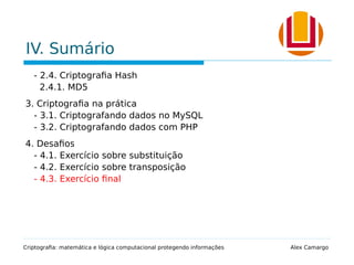 IV. Sumário
- 2.4. Criptografia Hash
2.4.1. MD5
3. Criptografia na prática
- 3.1. Criptografando dados no MySQL
- 3.2. Criptografando dados com PHP
4. Desafios
- 4.1. Exercício sobre substituição
- 4.2. Exercício sobre transposição
- 4.3. Exercício final
Criptografia: matemática e lógica computacional protegendo informações Alex Camargo
 