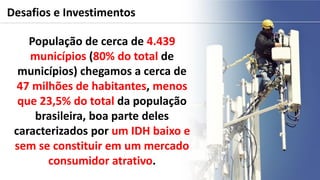 Desafios e Investimentos
População de cerca de 4.439
municípios (80% do total de
municípios) chegamos a cerca de
47 milhões de habitantes, menos
que 23,5% do total da população
brasileira, boa parte deles
caracterizados por um IDH baixo e
sem se constituir em um mercado
consumidor atrativo.
 