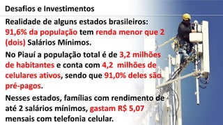 Desafios e Investimentos
Realidade de alguns estados brasileiros:
91,6% da população tem renda menor que 2
(dois) Salários Mínimos.
No Piauí a população total é de 3,2 milhões
de habitantes e conta com 4,2 milhões de
celulares ativos, sendo que 91,0% deles são
pré-pagos.
Nesses estados, famílias com rendimento de
até 2 salários mínimos, gastam R$ 5,07
mensais com telefonia celular.
 