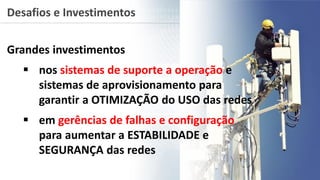 Desafios e Investimentos
Grandes investimentos
 nos sistemas de suporte a operação e
sistemas de aprovisionamento para
garantir a OTIMIZAÇÃO do USO das redes
 em gerências de falhas e configuração
para aumentar a ESTABILIDADE e
SEGURANÇA das redes
 