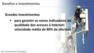 Grandes investimentos
 para garantir os novos indicadores de
qualidade dos acessos à Internet:
velocidade média de 80% da ofertada
EAQ – Entidade Aferidora da Qualidade
Desafios e Investimentos
 