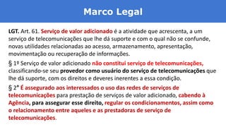 Marco Legal
LGT. Art. 61. Serviço de valor adicionado é a atividade que acrescenta, a um
serviço de telecomunicações que lhe dá suporte e com o qual não se confunde,
novas utilidades relacionadas ao acesso, armazenamento, apresentação,
movimentação ou recuperação de informações.
§ 1º Serviço de valor adicionado não constitui serviço de telecomunicações,
classificando-se seu provedor como usuário do serviço de telecomunicações que
lhe dá suporte, com os direitos e deveres inerentes a essa condição.
§ 2° É assegurado aos interessados o uso das redes de serviços de
telecomunicações para prestação de serviços de valor adicionado, cabendo à
Agência, para assegurar esse direito, regular os condicionamentos, assim como
o relacionamento entre aqueles e as prestadoras de serviço de
telecomunicações.
 
