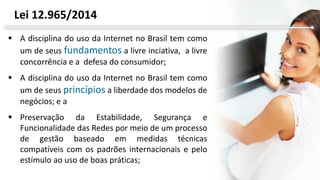  A disciplina do uso da Internet no Brasil tem como
um de seus fundamentos a livre inciativa, a livre
concorrência e a defesa do consumidor;
 A disciplina do uso da Internet no Brasil tem como
um de seus princípios a liberdade dos modelos de
negócios; e a
 Preservação da Estabilidade, Segurança e
Funcionalidade das Redes por meio de um processo
de gestão baseado em medidas técnicas
compatíveis com os padrões internacionais e pelo
estímulo ao uso de boas práticas;
Lei 12.965/2014
 