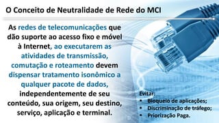 As redes de telecomunicações que
dão suporte ao acesso fixo e móvel
à Internet, ao executarem as
atividades de transmissão,
comutação e roteamento devem
dispensar tratamento isonômico a
qualquer pacote de dados,
independentemente de seu
conteúdo, sua origem, seu destino,
serviço, aplicação e terminal.
O Conceito de Neutralidade de Rede do MCI
Evitar:
 Bloqueio de aplicações;
 Discriminação de tráfego;
 Priorização Paga.
 