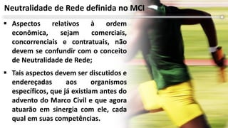  Aspectos relativos à ordem
econômica, sejam comerciais,
concorrenciais e contratuais, não
devem se confundir com o conceito
de Neutralidade de Rede;
 Tais aspectos devem ser discutidos e
endereçadas aos organismos
específicos, que já existiam antes do
advento do Marco Civil e que agora
atuarão em sinergia com ele, cada
qual em suas competências.
Neutralidade de Rede definida no MCI
 