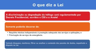 A discriminação ou degradação do tráfego será regulamentada por
Decreto Presidencial, ouvidos o CGI e a Anatel
Somente poderão decorrer de:
• Requisitos técnicos indispensáveis à prestação adequada dos serviços e aplicações; e
• Priorização de serviços de emergência.
Vedado bloquear, monitorar, filtrar ou analisar o conteúdo dos pacotes de dados, respeitado o
disposto na Lei.
O que diz a Lei
 