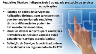  Pacotes de dados de Serviços ou
Aplicações distintas, com características
que demandem da rede requisitos
técnicos diferenciados podem ter
tratamento não isonômico;
 Usuários devem ser livres para contratar e
Provedores de Acesso e Conexão livres
para ofertar serviços especializados;
 Definição de Serviços Especializados deve
estar definida em regulamento da ANATEL;
Requisitos Técnicos indispensáveis à adequada prestação de serviços
ou aplicações
 