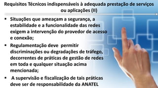  Situações que ameaçam a segurança, a
estabilidade e a funcionalidade das redes
exigem a intervenção do provedor de acesso
e conexão;
 Regulamentação deve permitir
discriminações ou degradações de tráfego,
decorrentes de práticas de gestão de redes
em toda e qualquer situação acima
mencionada;
 A supervisão e fiscalização de tais práticas
deve ser de responsabilidade da ANATEL
Requisitos Técnicos indispensáveis à adequada prestação de serviços
ou aplicações (II)
 