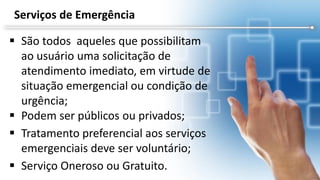  São todos aqueles que possibilitam
ao usuário uma solicitação de
atendimento imediato, em virtude de
situação emergencial ou condição de
urgência;
 Podem ser públicos ou privados;
 Tratamento preferencial aos serviços
emergenciais deve ser voluntário;
 Serviço Oneroso ou Gratuito.
Serviços de Emergência
 