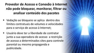 Vedação ao bloqueio se aplica dentro dos
limites contratuais de volumes e velocidades
para o serviço de acesso à Internet;
 Usuário deve ter a liberdade de contratar
junto a sua operadora de acesso a restrição
de acesso a determinados sites para controle
parental ou mesmo propaganda e
publicidade.
Provedor de Acesso e Conexão à Internet
não pode bloquear, monitorar, filtrar ou
analisar conteúdo dos pacotes
 