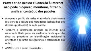  Adequada gestão de redes é atividade diretamente
relacionada a leitura dos metadados (cabeçalhos dos
diversos protocolos) de cada pacote;
 Também a informação retirada ou inserida pelo
usuário da Rede pode ser analisada desde que não
sirva ao propósito de identificação individual e
orientada a garantia da segurança e estabilidade das
redes;
 ANATEL tem o papel fiscalizador .
Provedor de Acesso e Conexão à Internet
não pode bloquear, monitorar, filtrar ou
analisar conteúdo dos pacotes
 