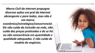 Marco Civil da Internet propugna
diversas ações em prol da Internet
abrangente e para todos, mas não é
um marco
econômico/estratégico/concorrencial.
Ele não cuida da inclusão na rede, não
cuida dos preços praticados e de se há
ou não concorrência em quantidade e
qualidade adequadas. E não cuida de
modelo de negócios.
 