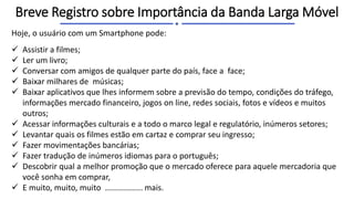 Hoje, o usuário com um Smartphone pode:
 Assistir a filmes;
 Ler um livro;
 Conversar com amigos de qualquer parte do país, face a face;
 Baixar milhares de músicas;
 Baixar aplicativos que lhes informem sobre a previsão do tempo, condições do tráfego,
informações mercado financeiro, jogos on line, redes sociais, fotos e vídeos e muitos
outros;
 Acessar informações culturais e a todo o marco legal e regulatório, inúmeros setores;
 Levantar quais os filmes estão em cartaz e comprar seu ingresso;
 Fazer movimentações bancárias;
 Fazer tradução de inúmeros idiomas para o português;
 Descobrir qual a melhor promoção que o mercado oferece para aquele mercadoria que
você sonha em comprar,
 E muito, muito, muito ................. mais.
Breve Registro sobre Importância da Banda Larga Móvel
 