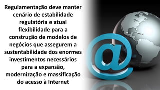 Regulamentação deve manter
cenário de estabilidade
regulatória e atual
flexibilidade para a
construção de modelos de
negócios que assegurem a
sustentabilidade dos enormes
investimentos necessários
para a expansão,
modernização e massificação
do acesso à Internet
 