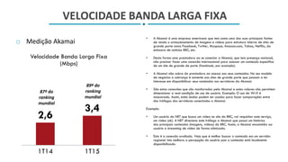 VELOCIDADE BANDA LARGA FIXA
 Medição Akamai
• A Akamai é uma empresa americana que tem como uma das suas principais fontes
de renda o armazenamento de imagens e vídeos para estrutura interna de sites de
grande porte como Facebook, Twitter, Myspace, Amazon.com, Yahoo, Netflix, da
emissora de noticias BBC, etc.
• Desta forma uma prestadora ao se conectar a Akamai, que tem presença nacional,
não precisar fazer uma conexão internacional para acessar um conteúdo especifico
de um site de grande de porte (facebook, por exemplo).
• A Akamai não cobra da prestadora ao acesso aos seus conteúdos. No seu modelo
de negócios a cobrança é somente aos sites de grande porte que passam a ter
interesse em disponibilizar seus conteúdos nos servidores da Akamai.
• São estas conexões que são monitoradas pela Akamai e estes valores não permitem
dimensionar a real condição de uso de usuário. Exemplo: O uso de Wi-fi é
mascarado. Assim, estes dados podem ser usados para fazer comparações entre
dos tráfegos dos servidores conectados a Akamai.
Exemplo:
• Um usuário da NET que busca um video no site da BBC, vai requisitar este serviço,
um video (ok). A NET direciona este tráfego a Akamai que possui um histórico
dos principais conteúdos (imagens, vídeos) da BBC. Assim, a Akamai encaminha ao
usuário o streaming de video de forma otimizada.
• Esta é a conexão avaliada. Veja que é melhor buscar o conteúdo em um servidor
regional. Isto melhora a percepção do usuário pois o conteúdo está localmente
disponibilizado.
2,6
3,4
1T14 1T15
Velocidade Banda Larga Fixa
(Mbps)
87º do
ranking
mundial
89º do
ranking
mundial
 