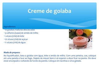 Ingredientes:
∗10 goiabas maduras descascadas
∗3 colheres (sopa) de amido de milho
∗1 xícara (chá) de leite
∗1/2 xícara (chá) de açúcar
∗½ xícara (chá) de água
Modo de preparo:
No liquidificador, bata a goiaba com água, leite e amido de milho. Com uma peneira, coe, coloque
em uma panela e leve ao fogo. Depois de mexer bem é só esperar o doce ficar no ponto. Ele deve
estar encorpado e soltando do fundo da panela. Coloque em tacinhas e sirva gelado.
Creme de goiaba
 