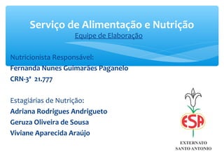 Equipe de Elaboração
Nutricionista Responsável:
Fernanda Nunes Guimarães Paganelo
CRN-3ª 21.777
Estagiárias de Nutrição:
Adriana Rodrigues Andrigueto
Geruza Oliveira de Sousa
Viviane Aparecida Araújo
Serviço de Alimentação e Nutrição
 