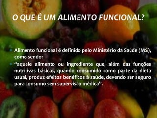 ∗ Alimento funcional é definido pelo Ministério da Saúde (MS),
como sendo:
∗ “aquele alimento ou ingrediente que, além das funções
nutritivas básicas, quando consumido como parte da dieta
usual, produz efeitos benéficos à saúde, devendo ser seguro
para consumo sem supervisão médica”.
O QUE É UM ALIMENTO FUNCIONAL?
 