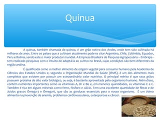 A quinua, também chamada de quinoa, é um grão nativo dos Andes, onde tem sido cultivada há
milhares de anos. Entre os países que a cultivam atualmente pode-se citar Argentina, Chile, Colômbia, Equador,
Peru e Bolívia, sendo este o maior produtor mundial. A Empresa Brasileira de Pesquisa Agropecuária – Embrapa -
tem realizado pesquisas com o intuito de adaptá-la ao cultivo no Brasil, cujas condições são bem diferentes da
região andina.
É qualificada como o melhor alimento de origem vegetal para consumo humano pela Academia de
Ciências dos Estados Unidos e, segundo a Organização Mundial da Saúde (OMS), é um dos alimentos mais
completos que existem por possuir um extraordinário valor nutritivo. O principal mérito é que seus grãos
possuem proteína de alto valor biológico, ou seja, é bastante aproveitada pelo organismo humano. Além disso,
contém nutrientes importantes como as vitaminas A, B1 e B6 e, em menores quantidades, as vitaminas E e C.
Também é rica em alguns minerais como ferro, fósforo e cálcio. Tem uma excelente quantidade de fibras e de
ácidos graxos Ômega-3 e Ômega-6, que são as gorduras essenciais para o nosso organismo. É um ótimo
alimento na prevenção de anemia, problemas cardiovasculares, osteoporose e câncer.
Quinua
 