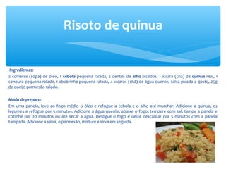 Ingredientes:
2 colheres (sopa) de óleo, 1 cebola pequena ralada, 2 dentes de alho picados, 1 xícara (chá) de quinua real, 1
cenoura pequena ralada, 1 abobrinha pequena ralada, 4 xícaras (chá) de água quente, salsa picada a gosto, 25g
de queijo parmesão ralado.
Modo de preparo:
Em uma panela, leve ao fogo médio o óleo e refogue a cebola e o alho até murchar. Adicione a quinua, os
legumes e refogue por 5 minutos. Adicione a água quente, abaixe o fogo, tempere com sal, tampe a panela e
cozinhe por 20 minutos ou até secar a água. Desligue o fogo e deixe descansar por 5 minutos com a panela
tampada. Adicione a salsa, o parmesão, misture e sirva em seguida.
Risoto de quinua
 