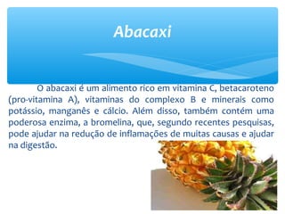 O abacaxi é um alimento rico em vitamina C, betacaroteno
(pro-vitamina A), vitaminas do complexo B e minerais como
potássio, manganês e cálcio. Além disso, também contém uma
poderosa enzima, a bromelina, que, segundo recentes pesquisas,
pode ajudar na redução de inflamações de muitas causas e ajudar
na digestão.
Abacaxi
 