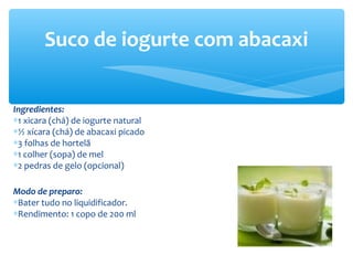Ingredientes:
∗1 xicara (chá) de iogurte natural
∗½ xícara (chá) de abacaxi picado
∗3 folhas de hortelã
∗1 colher (sopa) de mel
∗2 pedras de gelo (opcional)
Modo de preparo:
∗Bater tudo no liquidificador.
∗Rendimento: 1 copo de 200 ml
Suco de iogurte com abacaxi
 
