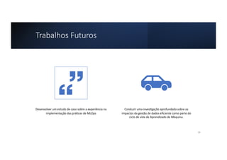 Trabalhos Futuros
Desenvolver um estudo de caso sobre a experiência na
implementação das prá8cas de MLOps
Conduzir uma inves8gação aprofundada sobre os
impactos da gestão de dados eﬁciente como parte do
ciclo de vida de Aprendizado de Máquina.
14
 