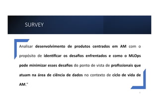 SURVEY
Analisar desenvolvimento de produtos centrados em AM com o
propósito de iden2ﬁcar os desaﬁos enfrentados e como o MLOps
pode minimizar esses desaﬁos do ponto de vista de proﬁssionais que
atuam na área de ciência de dados no contexto de ciclo de vida de
AM."
5
 