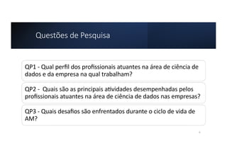 Questões de Pesquisa
QP1 - Qual perﬁl dos proﬁssionais atuantes na área de ciência de
dados e da empresa na qual trabalham?
QP2 - Quais são as principais a=vidades desempenhadas pelos
proﬁssionais atuantes na área de ciência de dados nas empresas?
QP3 - Quais desaﬁos são enfrentados durante o ciclo de vida de
AM?
6
 
