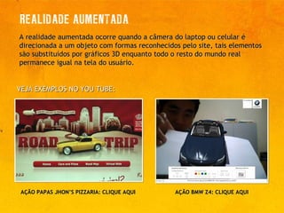 A realidade aumentada ocorre quando a câmera do laptop ou celular é direcionada a um objeto com formas reconhecidos pelo site, tais elementos são substituídos por gráficos 3D enquanto todo o resto do mundo real permanece igual na tela do usuário. VEJA EXEMPLOS NO YOU TUBE:  AÇÃO BMW Z4:  CLIQUE AQUI AÇÃO PAPAS JHON’S PIZZARIA:  CLIQUE AQUI 