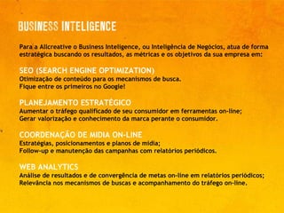 Para a Allcreative o Business Inteligence, ou Inteligência de Negócios, atua de forma estratégica buscando os resultados, as métricas e os objetivos da sua empresa em: SEO (SEARCH ENGINE OPTIMIZATION) Otimização de conteúdo para os mecanismos de busca. Fique entre os primeiros no Google! PLANEJAMENTO ESTRATÉGICO Aumentar o tráfego qualificado de seu consumidor em ferramentas on-line; Gerar valorização e conhecimento da marca perante o consumidor. COORDENAÇÃO DE MIDIA ON-LINE Estratégias, posicionamentos e planos de mídia; Follow-up e manutenção das campanhas com relatórios periódicos. WEB ANALYTICS   Análise de resultados e de convergência de metas on-line em relatórios periódicos; Relevância nos mecanismos de buscas e acompanhamento do tráfego on-line. 