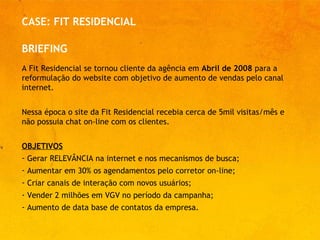 CASE: FIT RESIDENCIAL A Fit Residencial se tornou cliente da agência em  Abril de 2008  para a reformulação do website com objetivo de aumento de vendas pelo canal internet.  Nessa época o site da Fit Residencial recebia cerca de 5mil visitas/mês e não possuia chat on-line com os clientes. OBJETIVOS Gerar RELEVÂNCIA na internet e nos mecanismos de busca;  Aumentar em 30% os agendamentos pelo corretor on-line;  Criar canais de interação com novos usuários;  Vender 2 milhões em VGV no período da campanha; Aumento de data base de contatos da empresa.  BRIEFING 